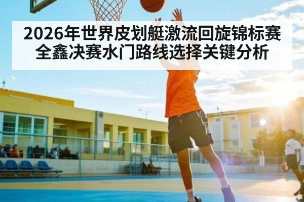 2026年世界皮划艇激流回旋锦标赛全鑫决赛水门路线选择关键分析