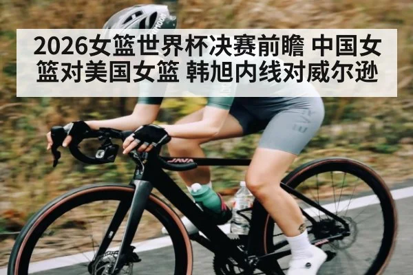 2026女篮世界杯决赛前瞻 中国女篮对美国女篮 韩旭内线对威尔逊